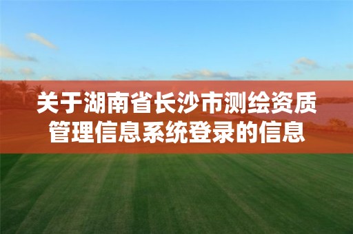 关于湖南省长沙市测绘资质管理信息系统登录的信息