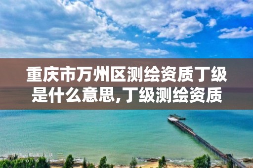 重庆市万州区测绘资质丁级是什么意思,丁级测绘资质能承担的业务。