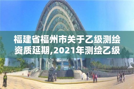 福建省福州市关于乙级测绘资质延期,2021年测绘乙级资质申报制度。