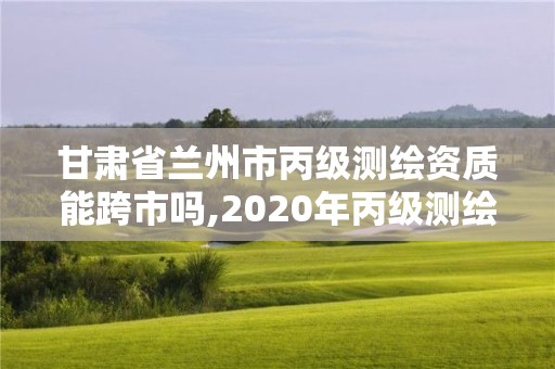 甘肃省兰州市丙级测绘资质能跨市吗,2020年丙级测绘资质会取消吗。 甘肃省兰州市丙级测绘资质能跨市吗,2020年丙级测绘资质会取消吗。