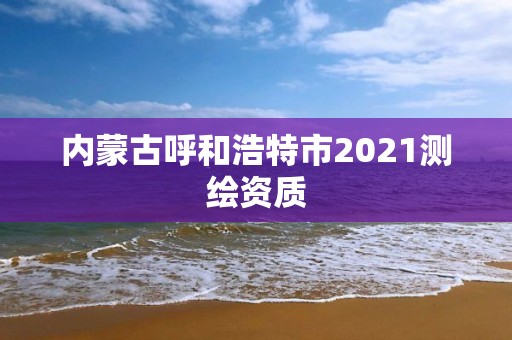 内蒙古呼和浩特市2021测绘资质 内蒙古呼和浩特市2021测绘资质