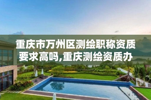 重庆市万州区测绘职称资质要求高吗,重庆测绘资质办理。