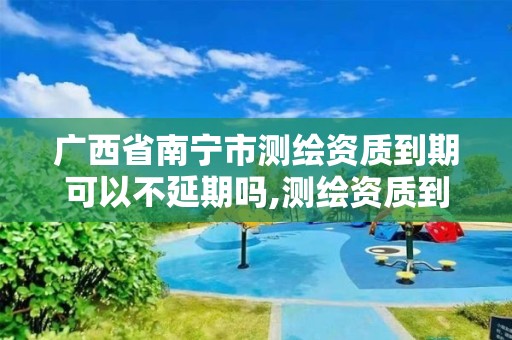 广西省南宁市测绘资质到期可以不延期吗,测绘资质到期怎么办。 广西省南宁市测绘资质到期可以不延期吗,测绘资质到期怎么办。