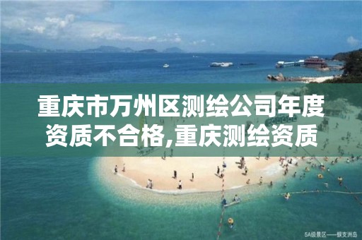 重庆市万州区测绘公司年度资质不合格,重庆测绘资质乙级申报条件。