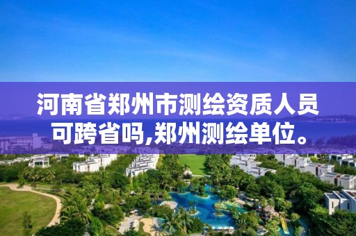 河南省郑州市测绘资质人员可跨省吗,郑州测绘单位。