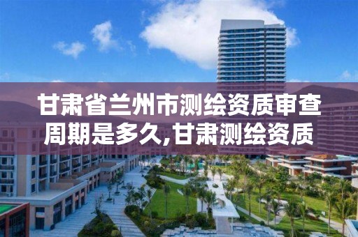 甘肃省兰州市测绘资质审查周期是多久,甘肃测绘资质办理。