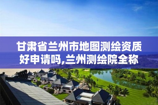 甘肃省兰州市地图测绘资质好申请吗,兰州测绘院全称。