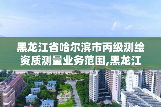 黑龙江省哈尔滨市丙级测绘资质测量业务范围,黑龙江测绘公司乙级资质。