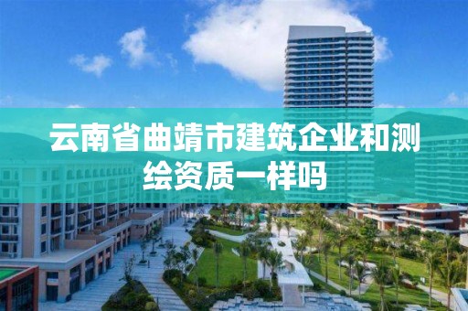 云南省曲靖市建筑企业和测绘资质一样吗 云南省曲靖市建筑企业和测绘资质一样吗