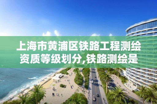 上海市黄浦区铁路工程测绘资质等级划分,铁路测绘是干什么的。 上海市黄浦区铁路工程测绘资质等级划分,铁路测绘是干什么的。