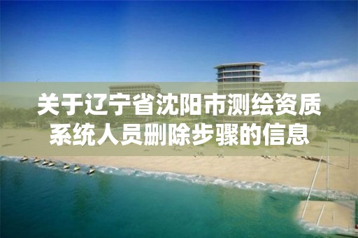 关于辽宁省沈阳市测绘资质系统人员删除步骤的信息