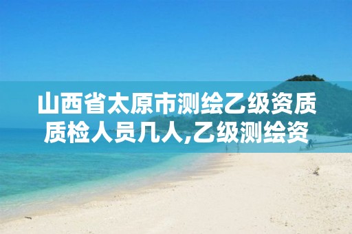 山西省太原市测绘乙级资质质检人员几人,乙级测绘资质查询。