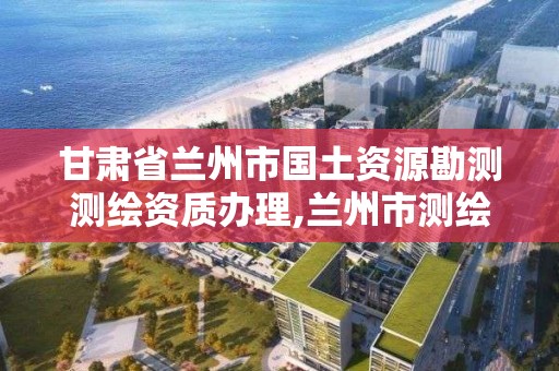甘肃省兰州市国土资源勘测测绘资质办理,兰州市测绘勘察研究院。