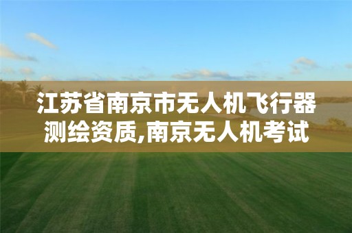 江苏省南京市无人机飞行器测绘资质,南京无人机考试中心。