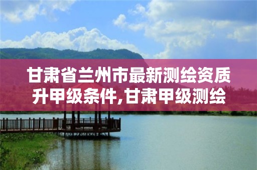 甘肃省兰州市最新测绘资质升甲级条件,甘肃甲级测绘单位。