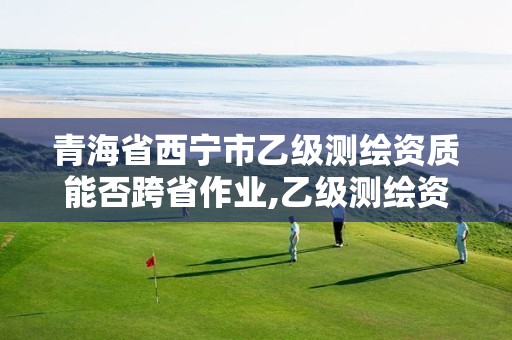 青海省西宁市乙级测绘资质能否跨省作业,乙级测绘资质可承接项目金额。