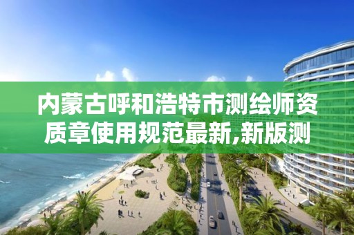 内蒙古呼和浩特市测绘师资质章使用规范最新,新版测绘资质证书。