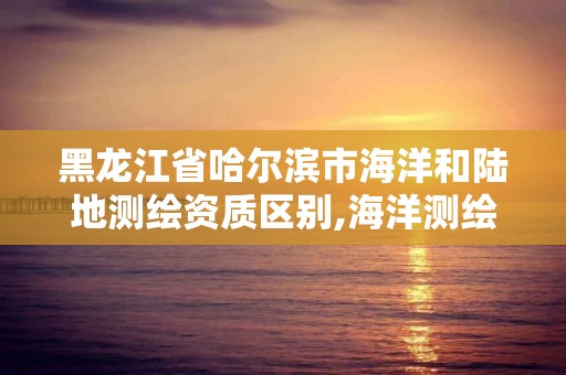黑龙江省哈尔滨市海洋和陆地测绘资质区别,海洋测绘与陆地测绘的异同。