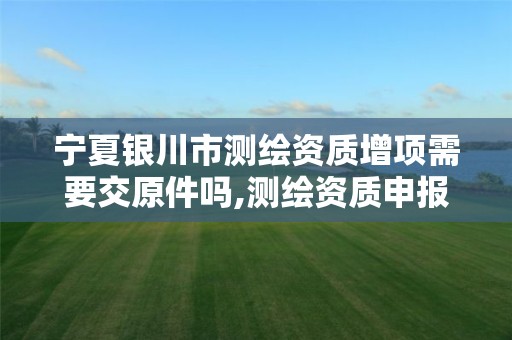 宁夏银川市测绘资质增项需要交原件吗,测绘资质申报。