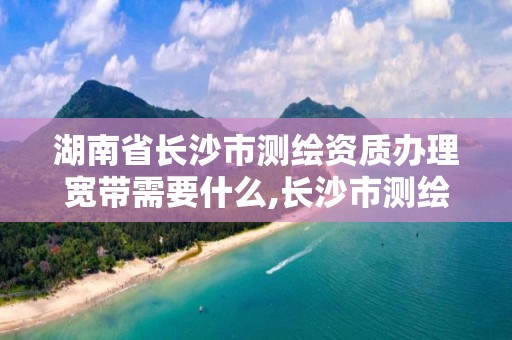 湖南省长沙市测绘资质办理宽带需要什么,长沙市测绘资质单位名单。 湖南省长沙市测绘资质办理宽带需要什么,长沙市测绘资质单位名单。