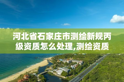 河北省石家庄市测绘新规丙级资质怎么处理,测绘资质丙级什么意思。