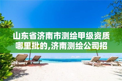 山东省济南市测绘甲级资质哪里批的,济南测绘公司招聘。