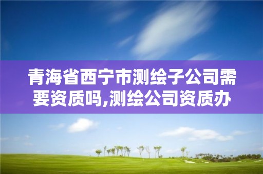 青海省西宁市测绘子公司需要资质吗,测绘公司资质办理哪个部门办理。 青海省西宁市测绘子公司需要资质吗,测绘公司资质办理哪个部门办理。