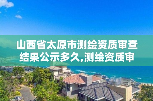 山西省太原市测绘资质审查结果公示多久,测绘资质审核。