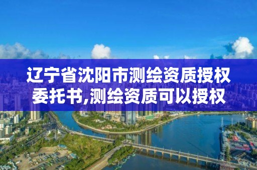 辽宁省沈阳市测绘资质授权委托书,测绘资质可以授权吗。