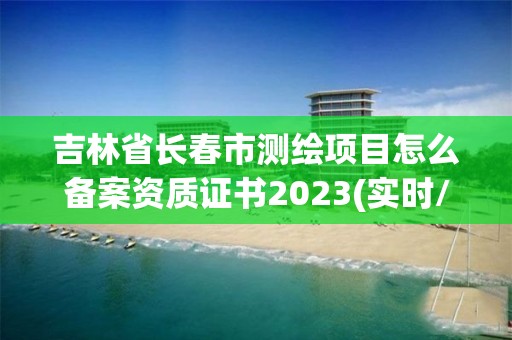 吉林省长春市测绘项目怎么备案资质证书2023(实时/更新中)