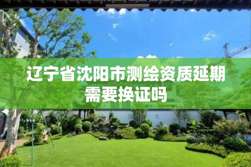 辽宁省沈阳市测绘资质延期需要换证吗