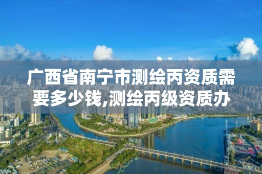 广西省南宁市测绘丙资质需要多少钱,测绘丙级资质办下来多少钱。