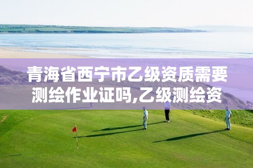 青海省西宁市乙级资质需要测绘作业证吗,乙级测绘资质执业范围。