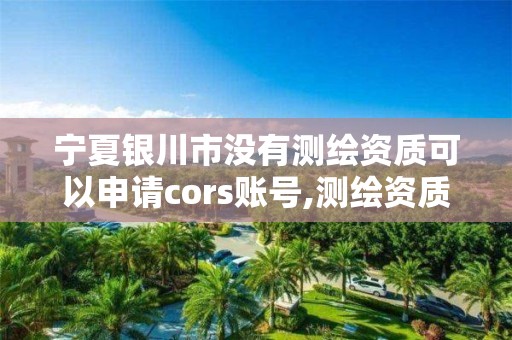宁夏银川市没有测绘资质可以申请cors账号,测绘资质取消没有。