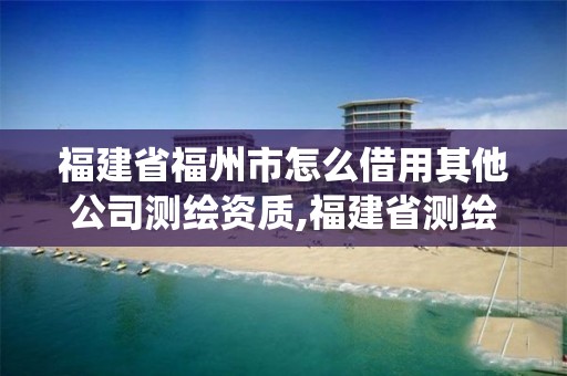 福建省福州市怎么借用其他公司测绘资质,福建省测绘资质管理系统。
