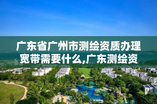 广东省广州市测绘资质办理宽带需要什么,广东测绘资质标准。