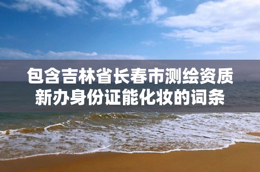 包含吉林省长春市测绘资质新办身份证能化妆的词条