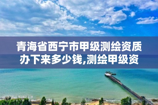青海省西宁市甲级测绘资质办下来多少钱,测绘甲级资质业务范围。