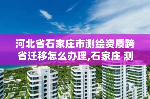 河北省石家庄市测绘资质跨省迁移怎么办理,石家庄 测绘。