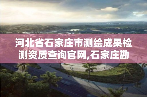 河北省石家庄市测绘成果检测资质查询官网,石家庄勘测测绘设计院。