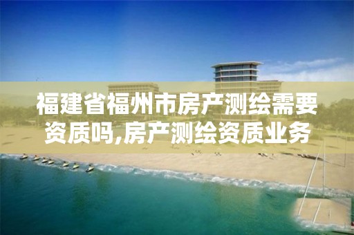 福建省福州市房产测绘需要资质吗,房产测绘资质业务范围。