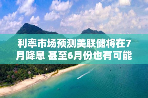 利率市场预测美联储将在7月降息 甚至6月份也有可能