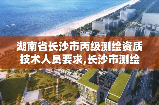 湖南省长沙市丙级测绘资质技术人员要求,长沙市测绘资质单位名单。