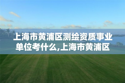 上海市黄浦区测绘资质事业单位考什么,上海市黄浦区测绘资质事业单位考什么内容。