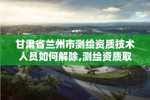 甘肃省兰州市测绘资质技术人员如何解除,测绘资质取消文件。