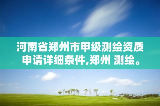 河南省郑州市甲级测绘资质申请详细条件,郑州 测绘。 河南省郑州市甲级测绘资质申请详细条件,郑州 测绘。