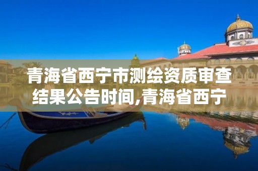 青海省西宁市测绘资质审查结果公告时间,青海省西宁市测绘院。
