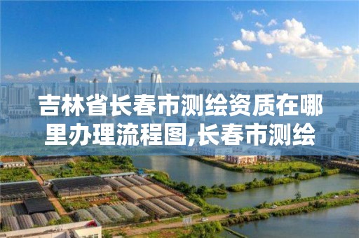 吉林省长春市测绘资质在哪里办理流程图,长春市测绘院工资待遇。
