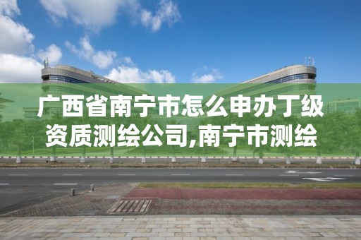 广西省南宁市怎么申办丁级资质测绘公司,南宁市测绘地理信息局。