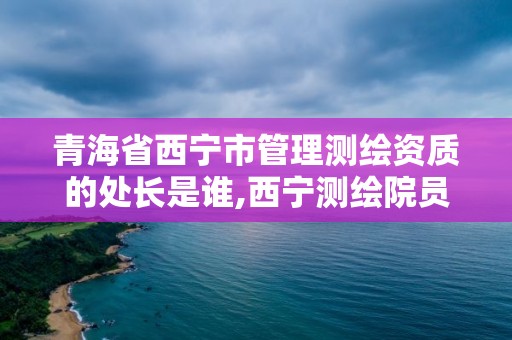 青海省西宁市管理测绘资质的处长是谁,西宁测绘院员工名单。